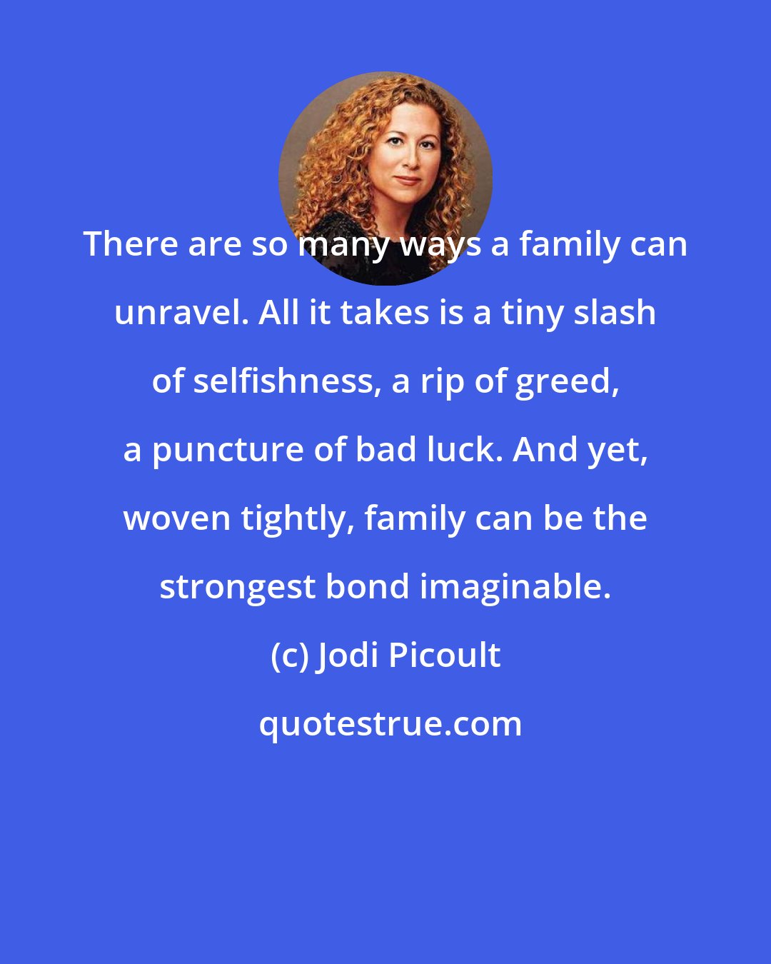 Jodi Picoult: There are so many ways a family can unravel. All it takes is a tiny slash of selfishness, a rip of greed, a puncture of bad luck. And yet, woven tightly, family can be the strongest bond imaginable.
