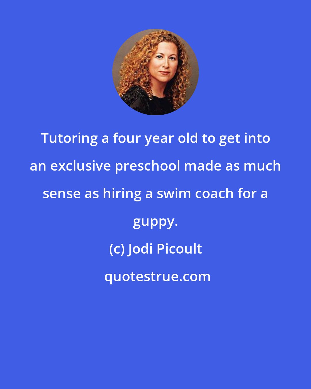 Jodi Picoult: Tutoring a four year old to get into an exclusive preschool made as much sense as hiring a swim coach for a guppy.