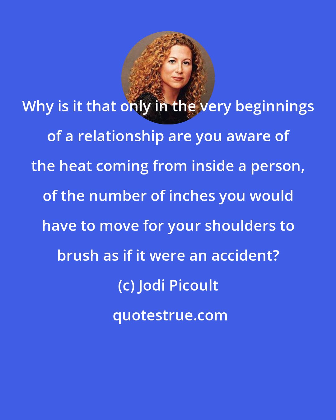 Jodi Picoult: Why is it that only in the very beginnings of a relationship are you aware of the heat coming from inside a person, of the number of inches you would have to move for your shoulders to brush as if it were an accident?