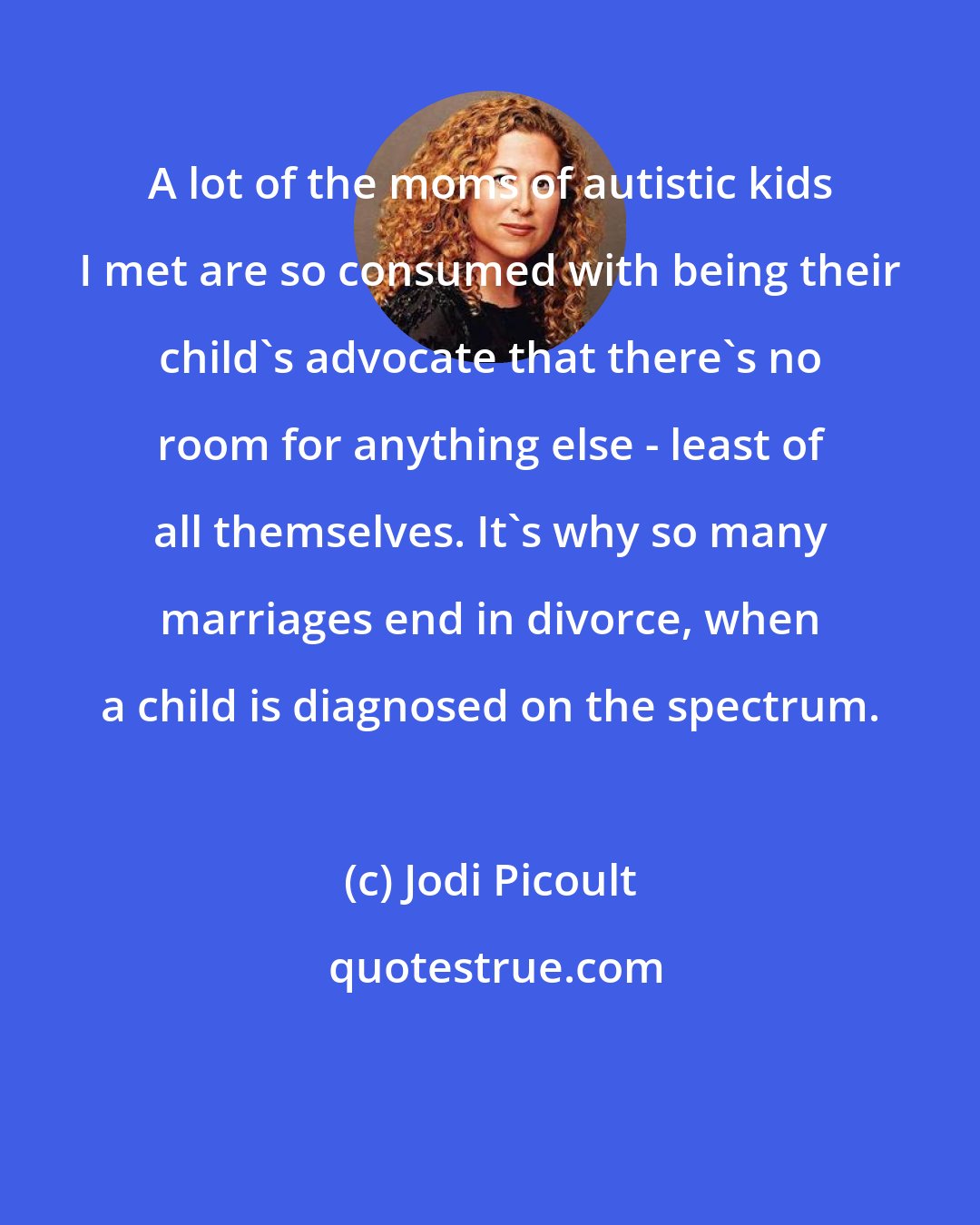 Jodi Picoult: A lot of the moms of autistic kids I met are so consumed with being their child's advocate that there's no room for anything else - least of all themselves. It's why so many marriages end in divorce, when a child is diagnosed on the spectrum.