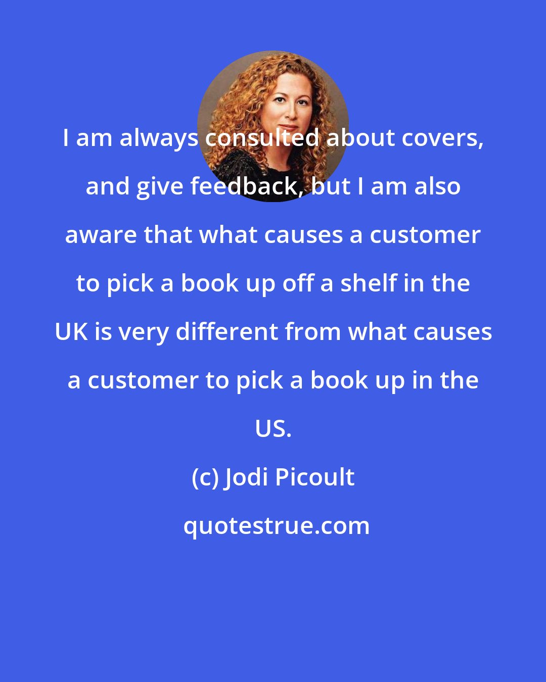 Jodi Picoult: I am always consulted about covers, and give feedback, but I am also aware that what causes a customer to pick a book up off a shelf in the UK is very different from what causes a customer to pick a book up in the US.