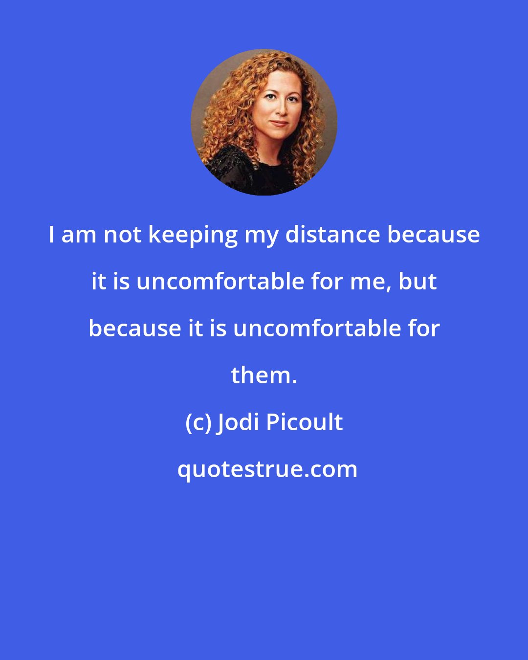 Jodi Picoult: I am not keeping my distance because it is uncomfortable for me, but because it is uncomfortable for them.