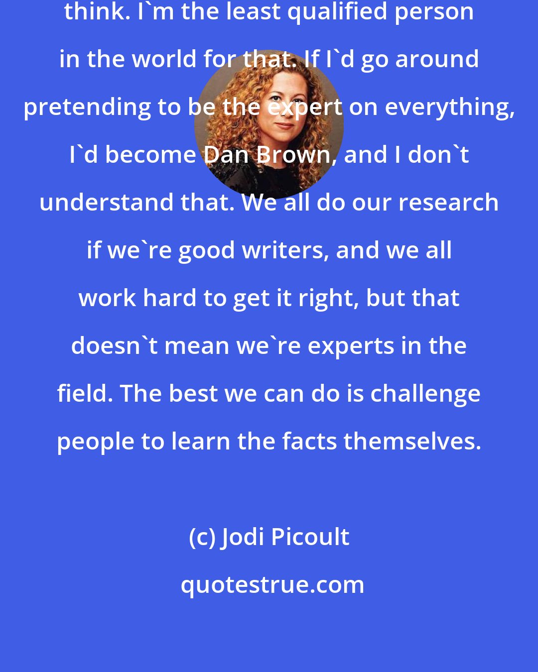 Jodi Picoult: I don't want to tell people what to think. I'm the least qualified person in the world for that. If I'd go around pretending to be the expert on everything, I'd become Dan Brown, and I don't understand that. We all do our research if we're good writers, and we all work hard to get it right, but that doesn't mean we're experts in the field. The best we can do is challenge people to learn the facts themselves.