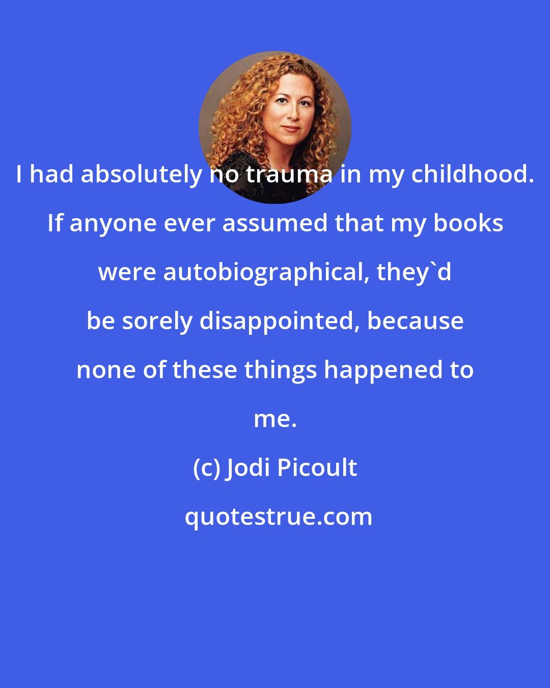 Jodi Picoult: I had absolutely no trauma in my childhood. If anyone ever assumed that my books were autobiographical, they'd be sorely disappointed, because none of these things happened to me.