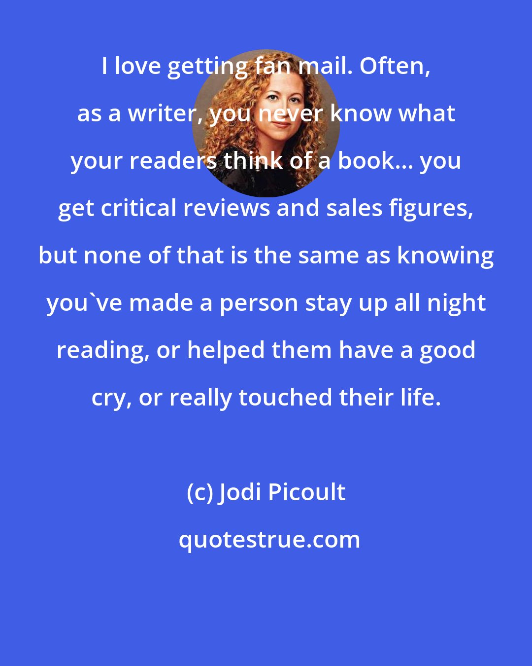 Jodi Picoult: I love getting fan mail. Often, as a writer, you never know what your readers think of a book... you get critical reviews and sales figures, but none of that is the same as knowing you've made a person stay up all night reading, or helped them have a good cry, or really touched their life.