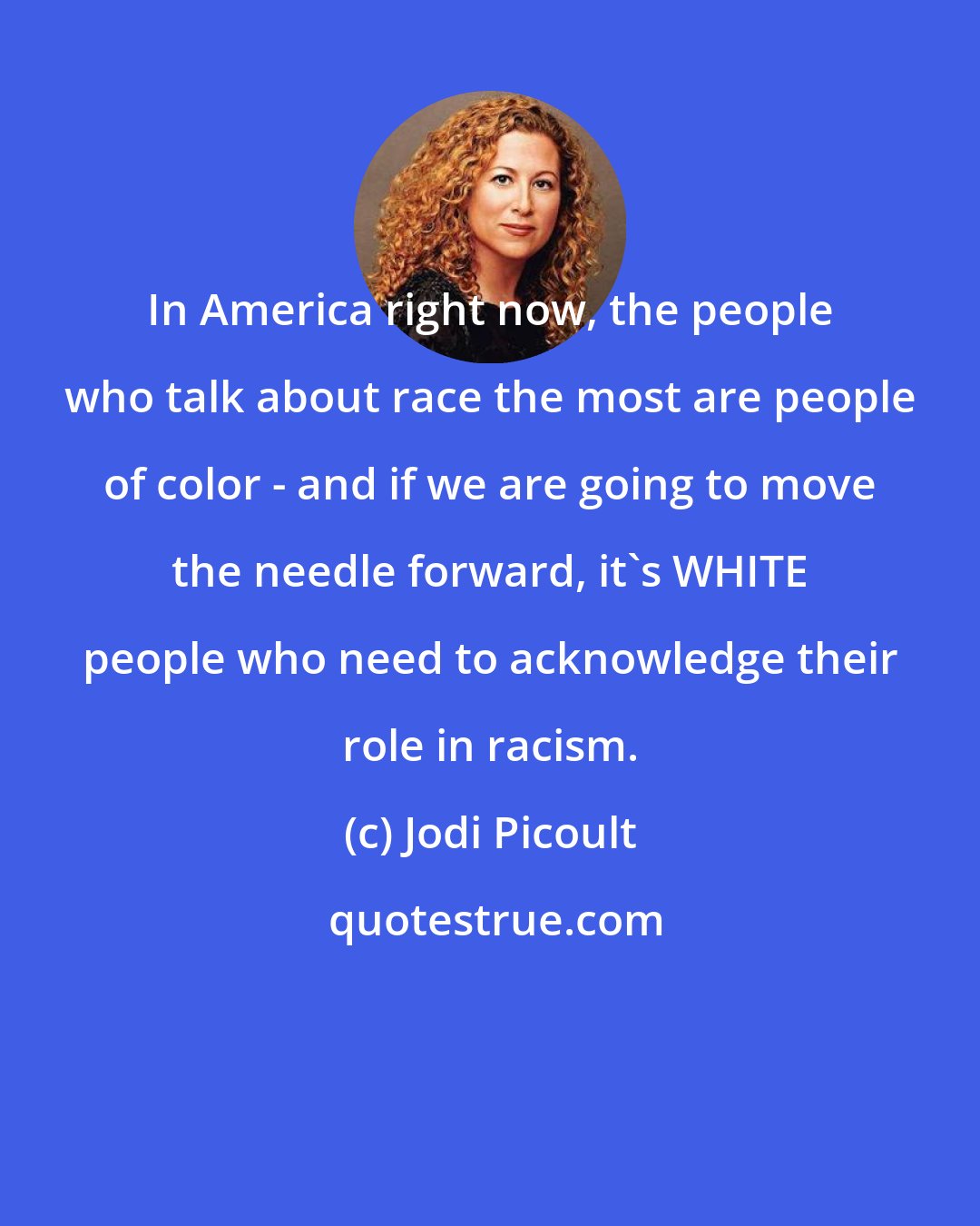 Jodi Picoult: In America right now, the people who talk about race the most are people of color - and if we are going to move the needle forward, it's WHITE people who need to acknowledge their role in racism.