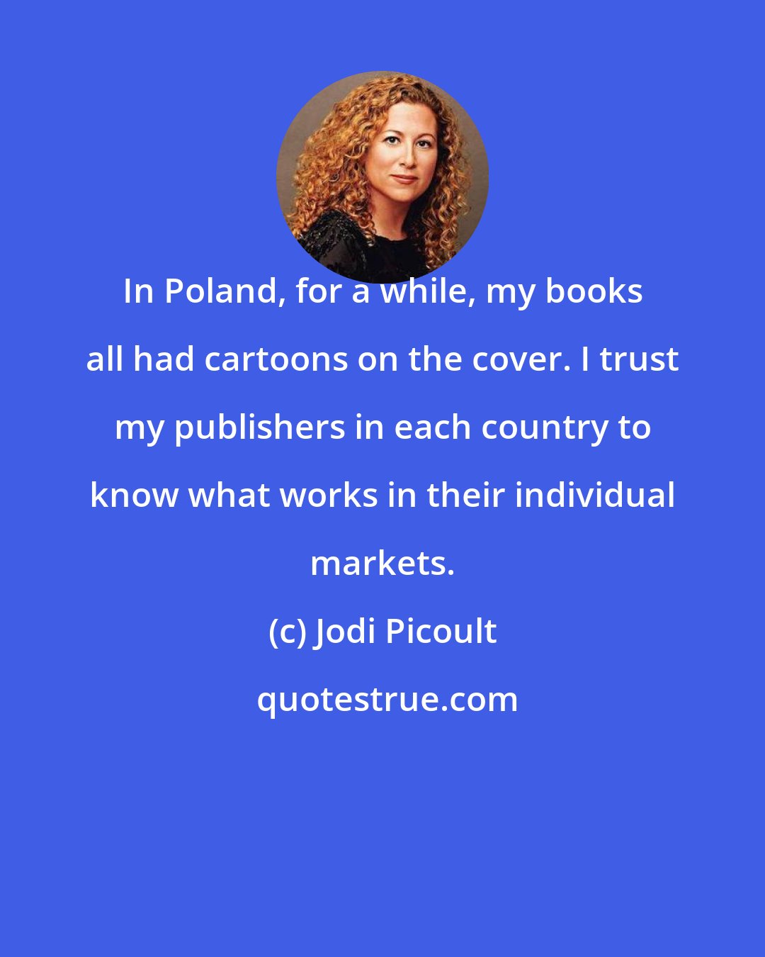Jodi Picoult: In Poland, for a while, my books all had cartoons on the cover. I trust my publishers in each country to know what works in their individual markets.