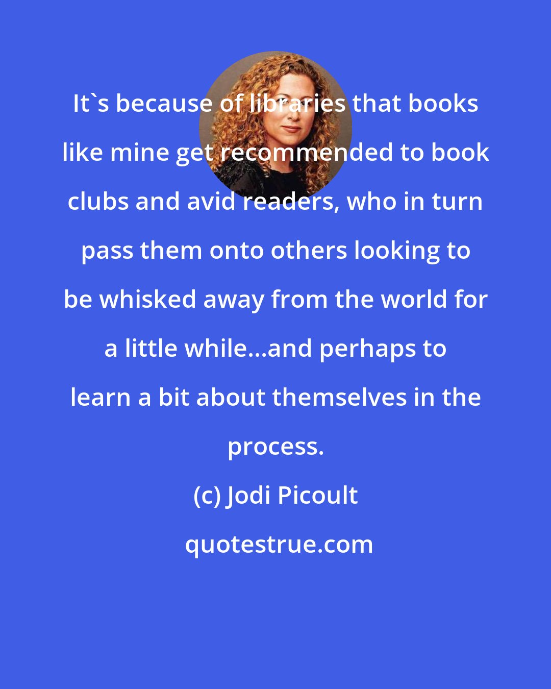 Jodi Picoult: It's because of libraries that books like mine get recommended to book clubs and avid readers, who in turn pass them onto others looking to be whisked away from the world for a little while...and perhaps to learn a bit about themselves in the process.