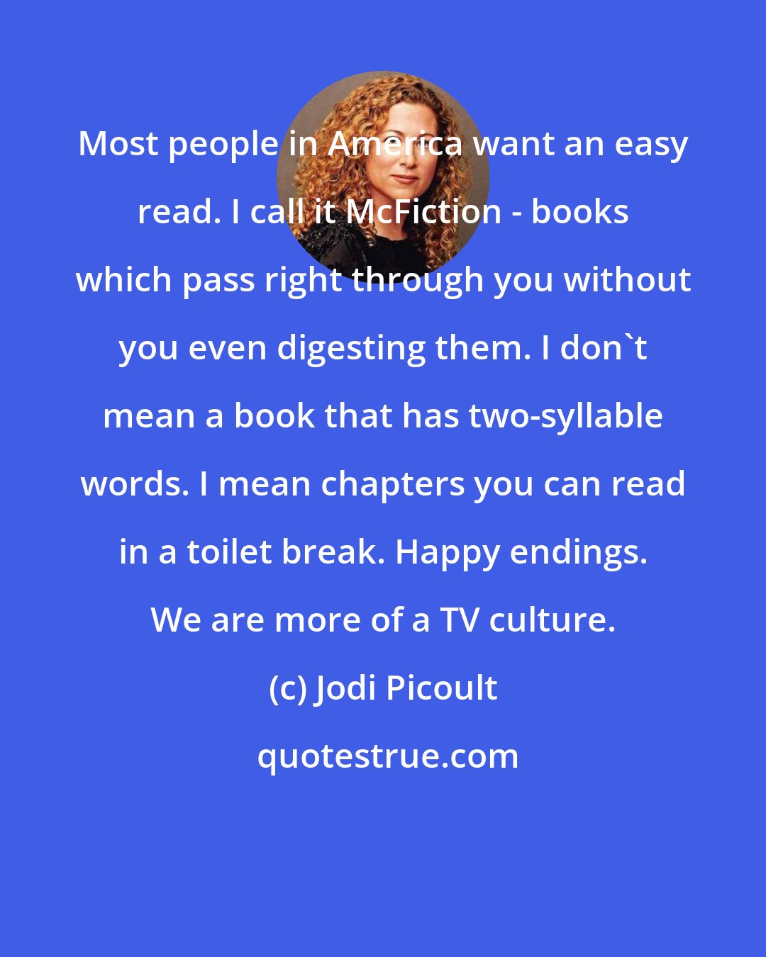 Jodi Picoult: Most people in America want an easy read. I call it McFiction - books which pass right through you without you even digesting them. I don't mean a book that has two-syllable words. I mean chapters you can read in a toilet break. Happy endings. We are more of a TV culture.