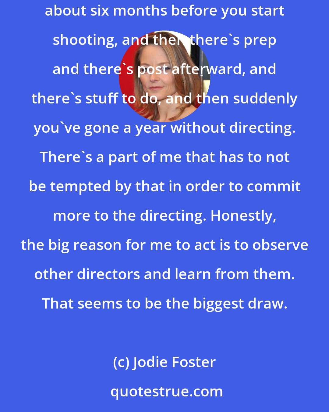 Jodie Foster: I'd like to work more as a director. It's distracting being an actor, because - there's a lot of reasons. You find out you're going to work about six months before you start shooting, and then there's prep and there's post afterward, and there's stuff to do, and then suddenly you've gone a year without directing. There's a part of me that has to not be tempted by that in order to commit more to the directing. Honestly, the big reason for me to act is to observe other directors and learn from them. That seems to be the biggest draw.