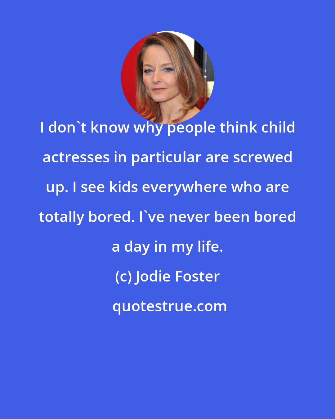 Jodie Foster: I don't know why people think child actresses in particular are screwed up. I see kids everywhere who are totally bored. I've never been bored a day in my life.