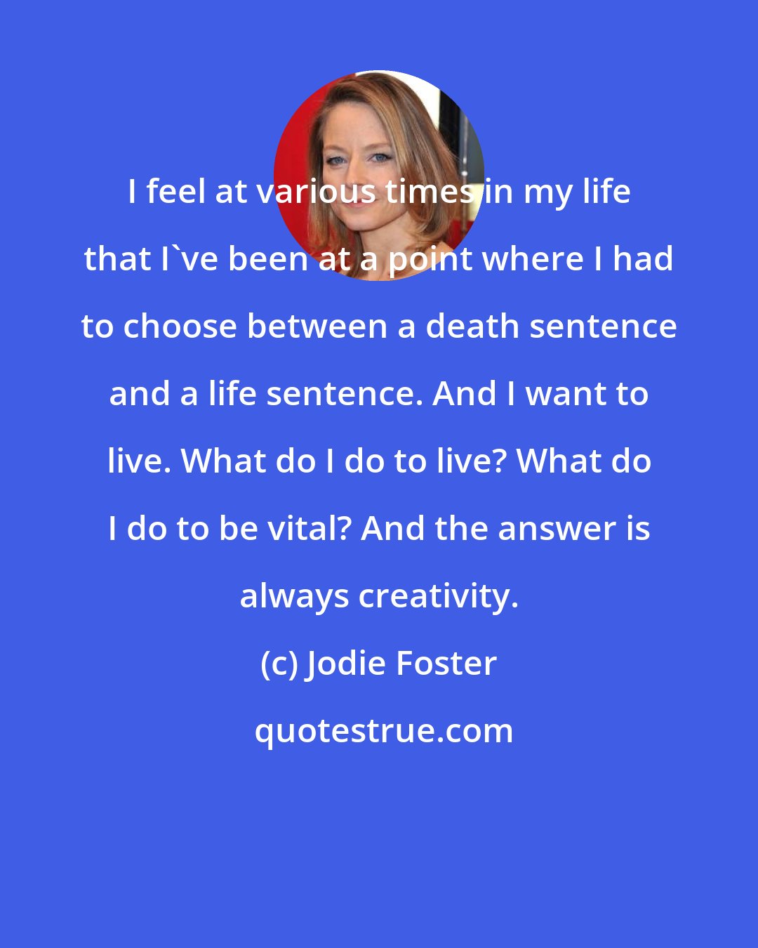 Jodie Foster: I feel at various times in my life that I've been at a point where I had to choose between a death sentence and a life sentence. And I want to live. What do I do to live? What do I do to be vital? And the answer is always creativity.