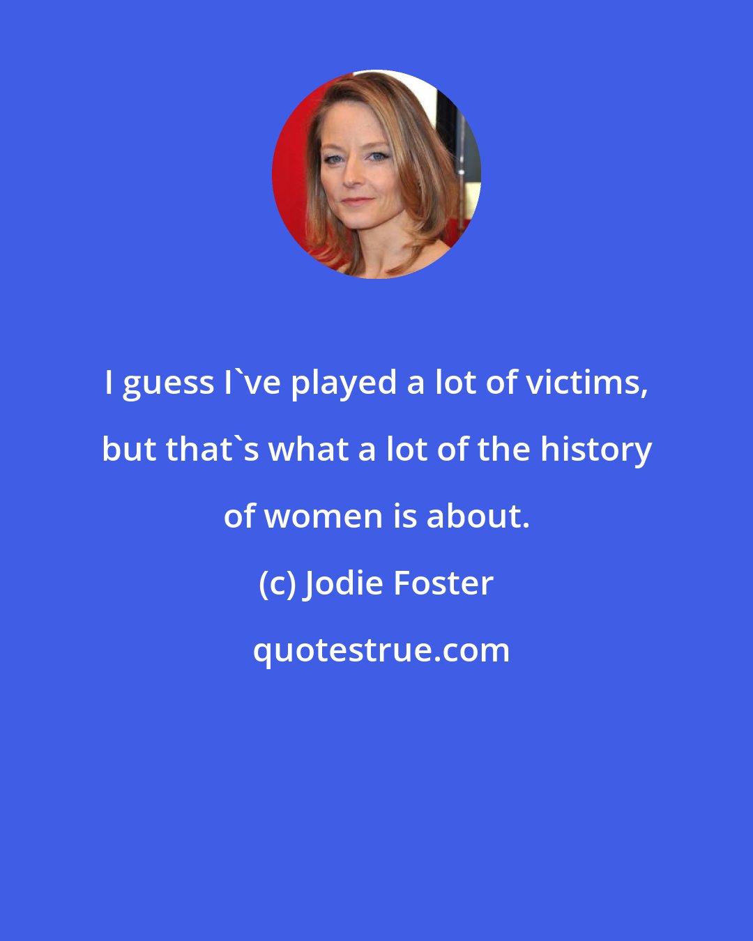 Jodie Foster: I guess I've played a lot of victims, but that's what a lot of the history of women is about.