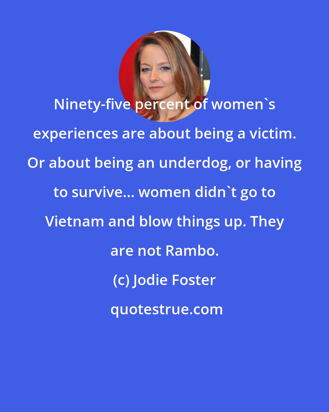 Jodie Foster: Ninety-five percent of women's experiences are about being a victim. Or about being an underdog, or having to survive... women didn't go to Vietnam and blow things up. They are not Rambo.