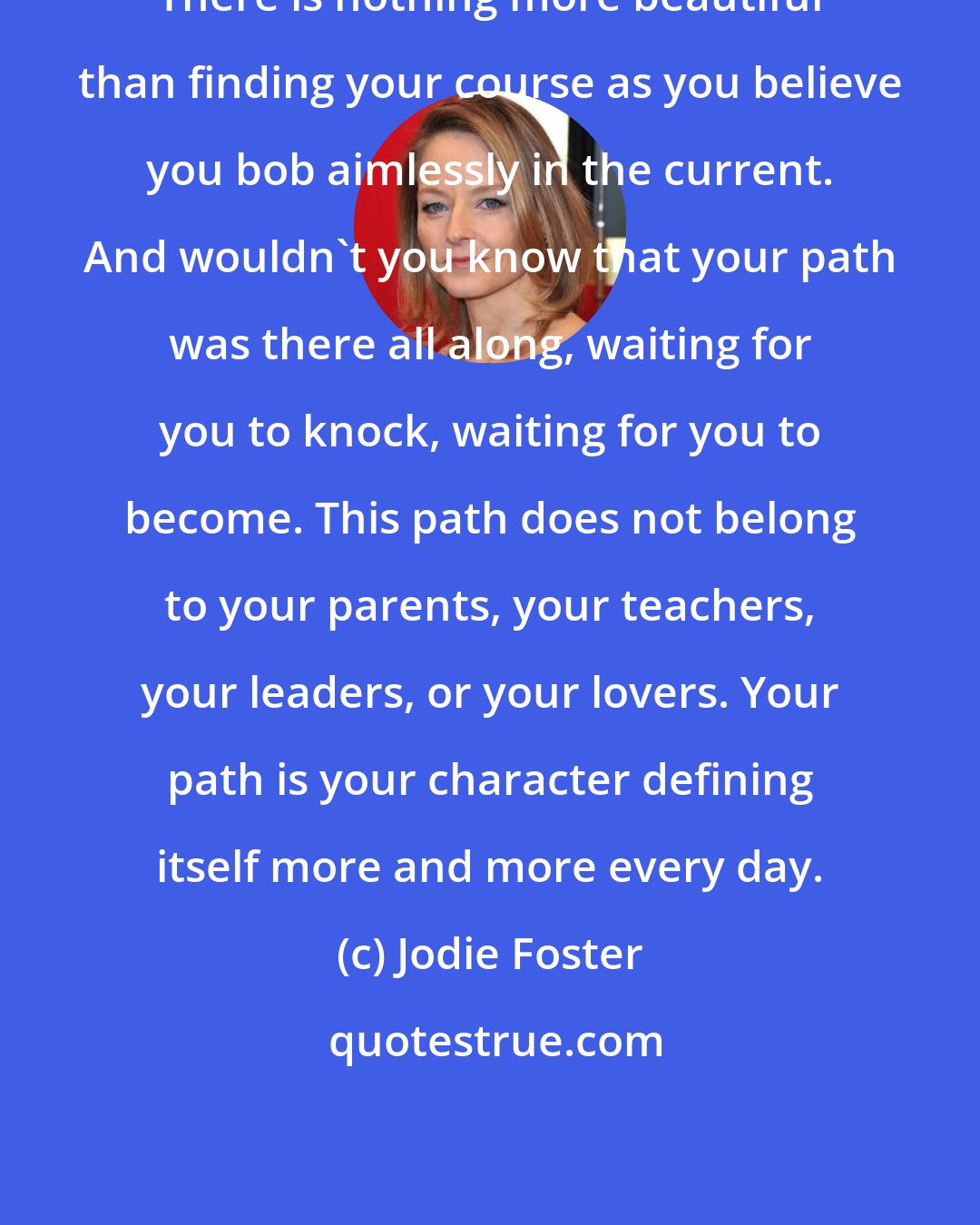 Jodie Foster: There is nothing more beautiful than finding your course as you believe you bob aimlessly in the current. And wouldn't you know that your path was there all along, waiting for you to knock, waiting for you to become. This path does not belong to your parents, your teachers, your leaders, or your lovers. Your path is your character defining itself more and more every day.