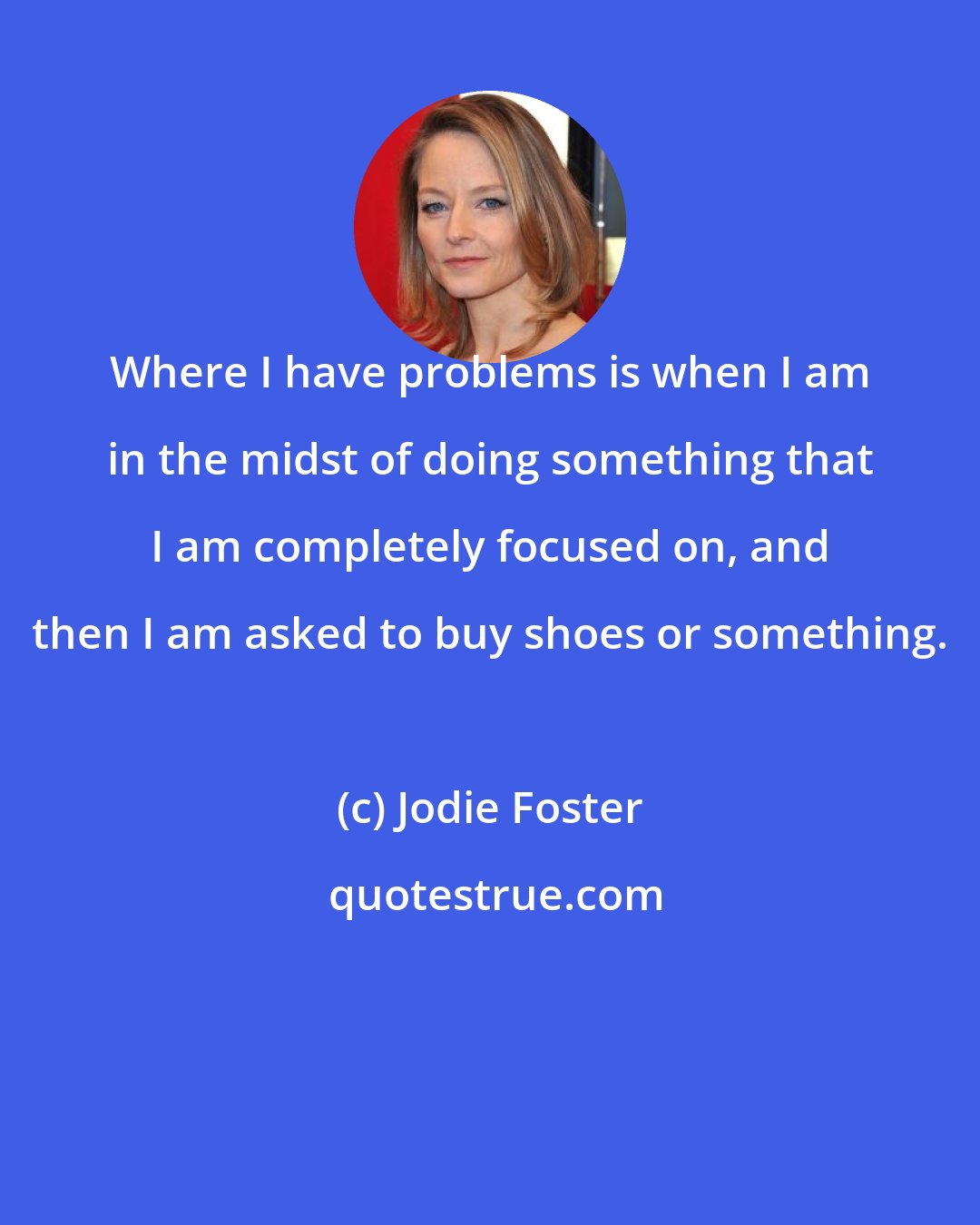 Jodie Foster: Where I have problems is when I am in the midst of doing something that I am completely focused on, and then I am asked to buy shoes or something.