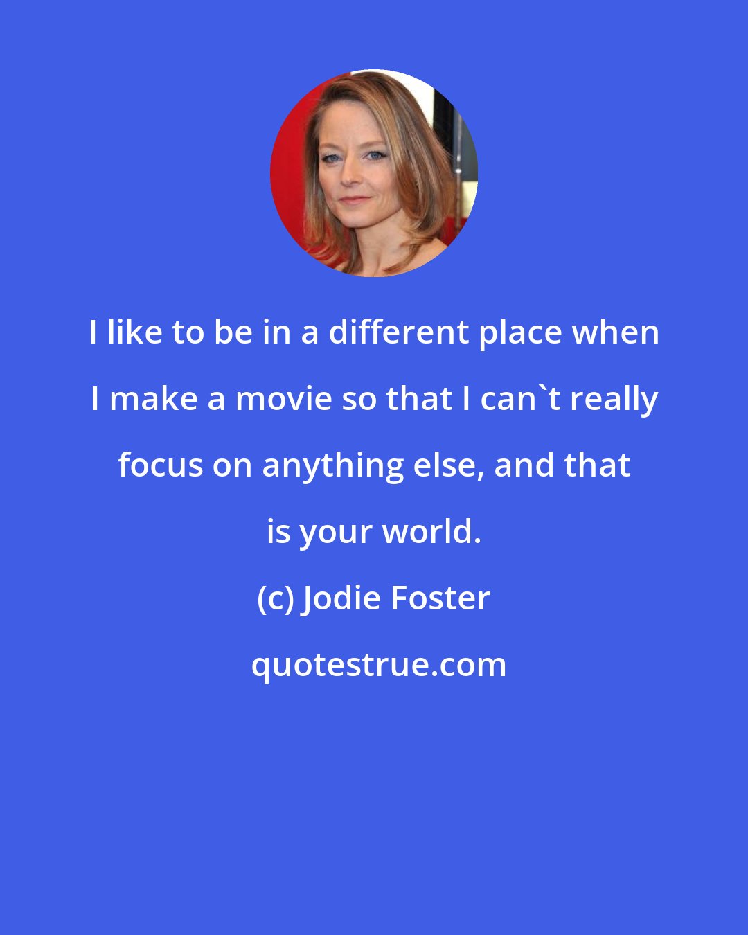 Jodie Foster: I like to be in a different place when I make a movie so that I can't really focus on anything else, and that is your world.