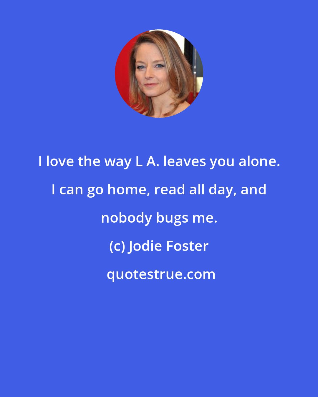 Jodie Foster: I love the way L A. leaves you alone. I can go home, read all day, and nobody bugs me.