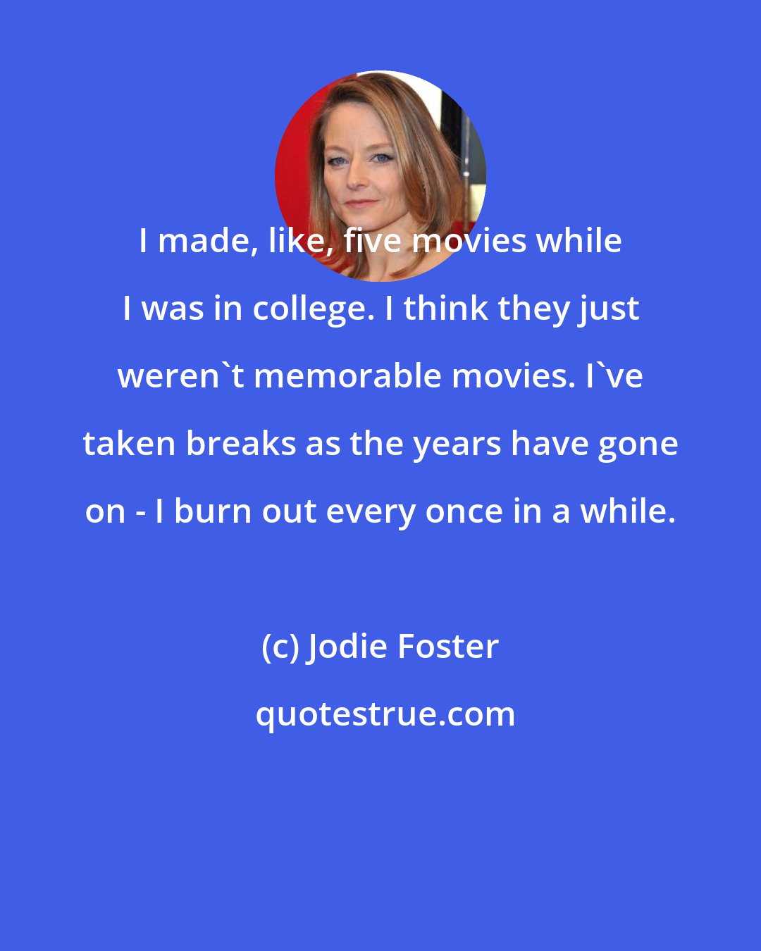 Jodie Foster: I made, like, five movies while I was in college. I think they just weren't memorable movies. I've taken breaks as the years have gone on - I burn out every once in a while.