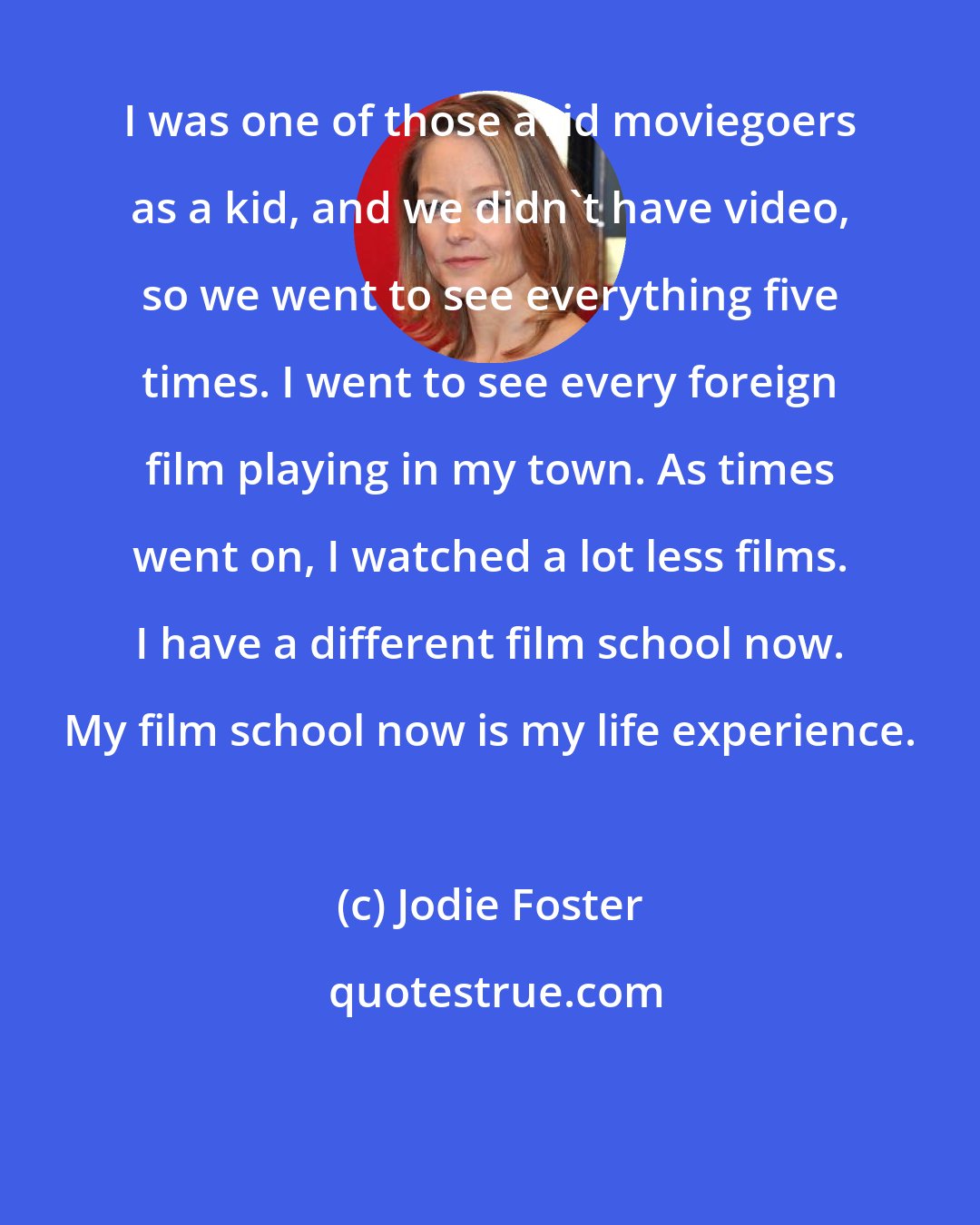 Jodie Foster: I was one of those avid moviegoers as a kid, and we didn't have video, so we went to see everything five times. I went to see every foreign film playing in my town. As times went on, I watched a lot less films. I have a different film school now. My film school now is my life experience.