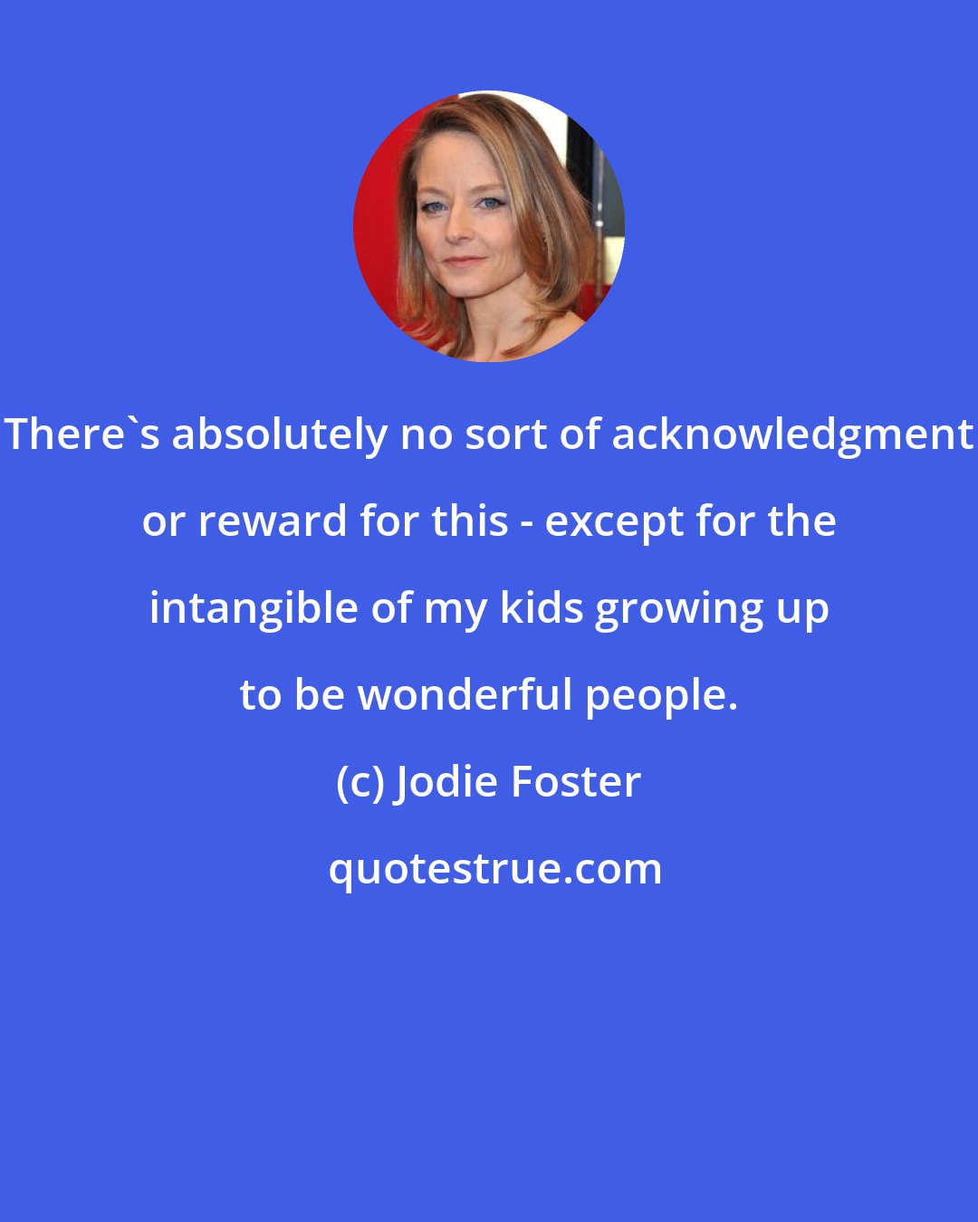 Jodie Foster: There's absolutely no sort of acknowledgment or reward for this - except for the intangible of my kids growing up to be wonderful people.