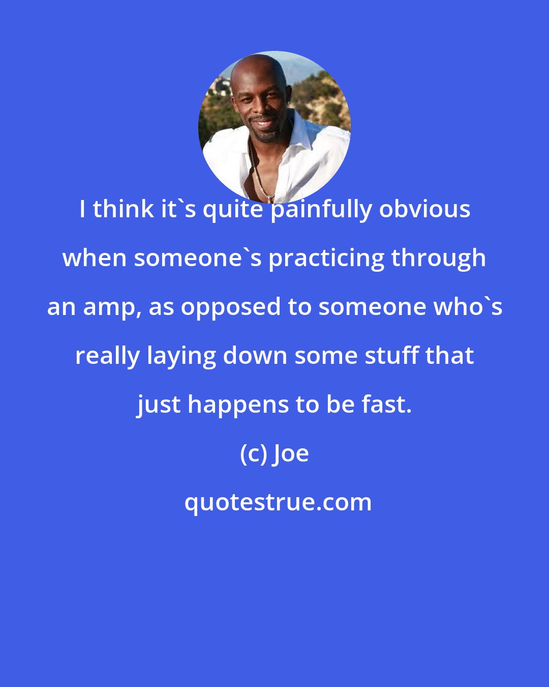 Joe: I think it's quite painfully obvious when someone's practicing through an amp, as opposed to someone who's really laying down some stuff that just happens to be fast.