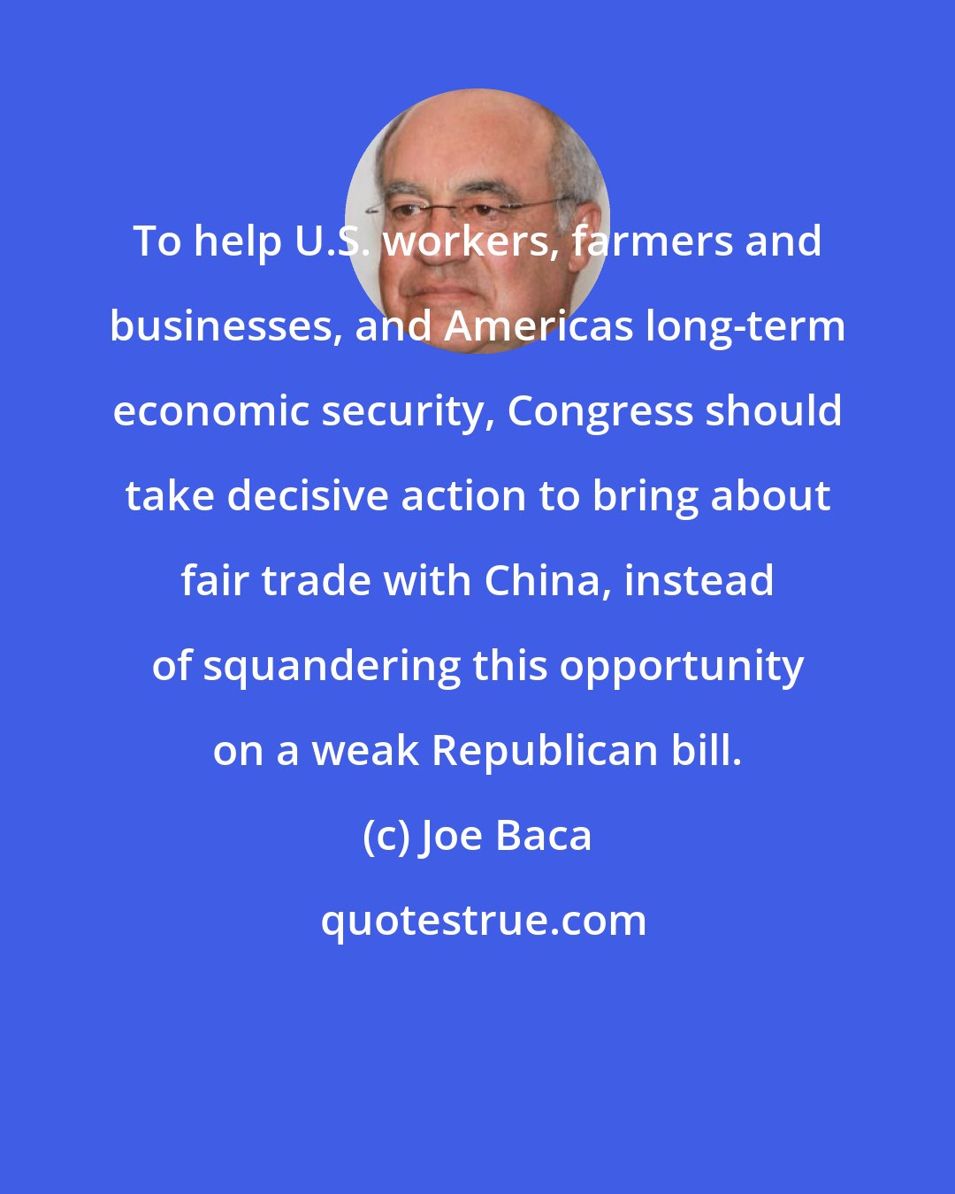 Joe Baca: To help U.S. workers, farmers and businesses, and Americas long-term economic security, Congress should take decisive action to bring about fair trade with China, instead of squandering this opportunity on a weak Republican bill.