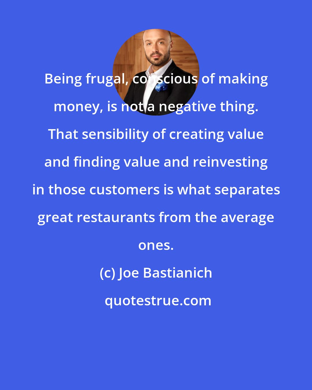Joe Bastianich: Being frugal, conscious of making money, is not a negative thing. That sensibility of creating value and finding value and reinvesting in those customers is what separates great restaurants from the average ones.