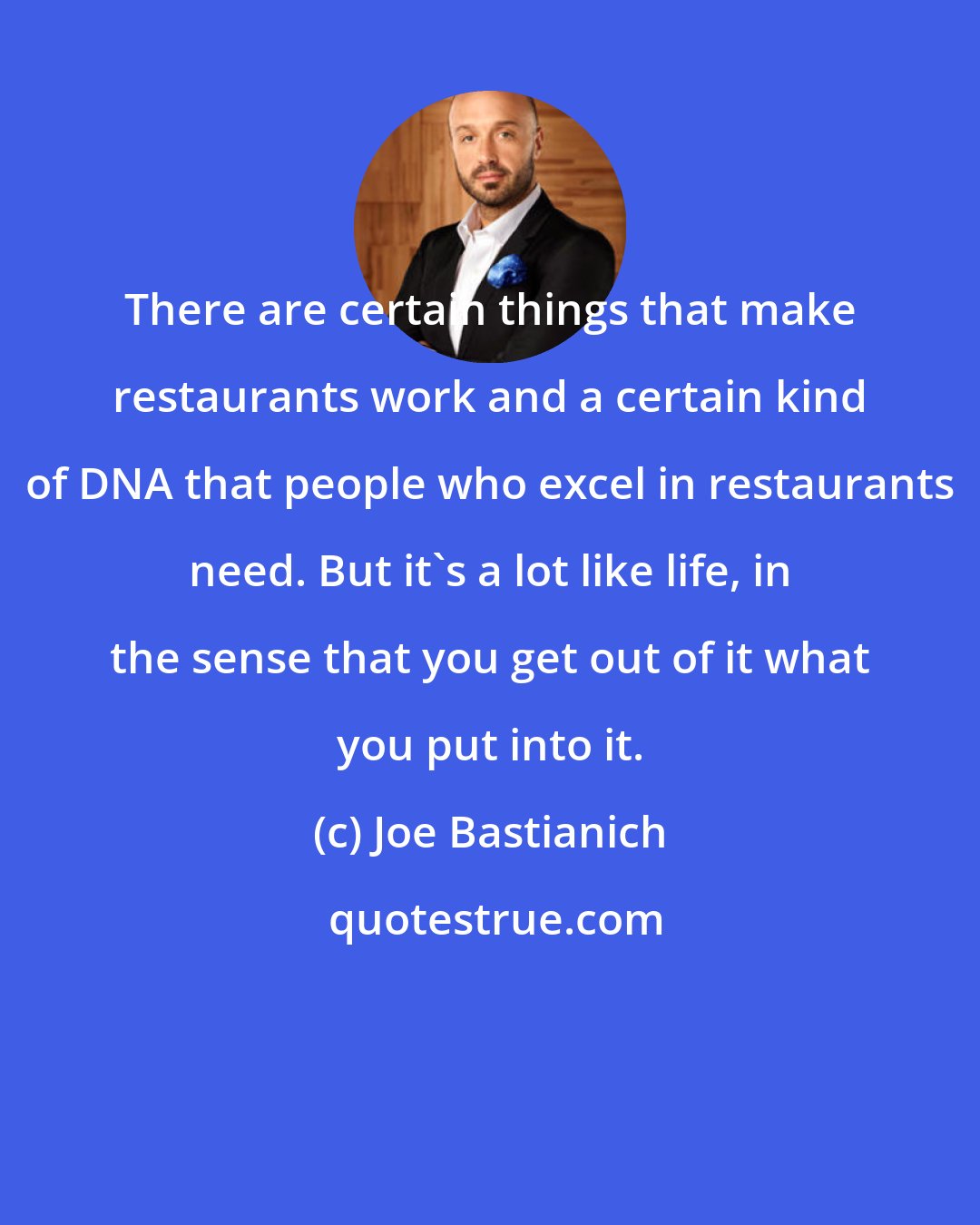 Joe Bastianich: There are certain things that make restaurants work and a certain kind of DNA that people who excel in restaurants need. But it's a lot like life, in the sense that you get out of it what you put into it.