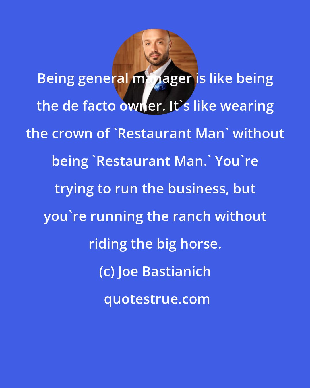 Joe Bastianich: Being general manager is like being the de facto owner. It's like wearing the crown of 'Restaurant Man' without being 'Restaurant Man.' You're trying to run the business, but you're running the ranch without riding the big horse.