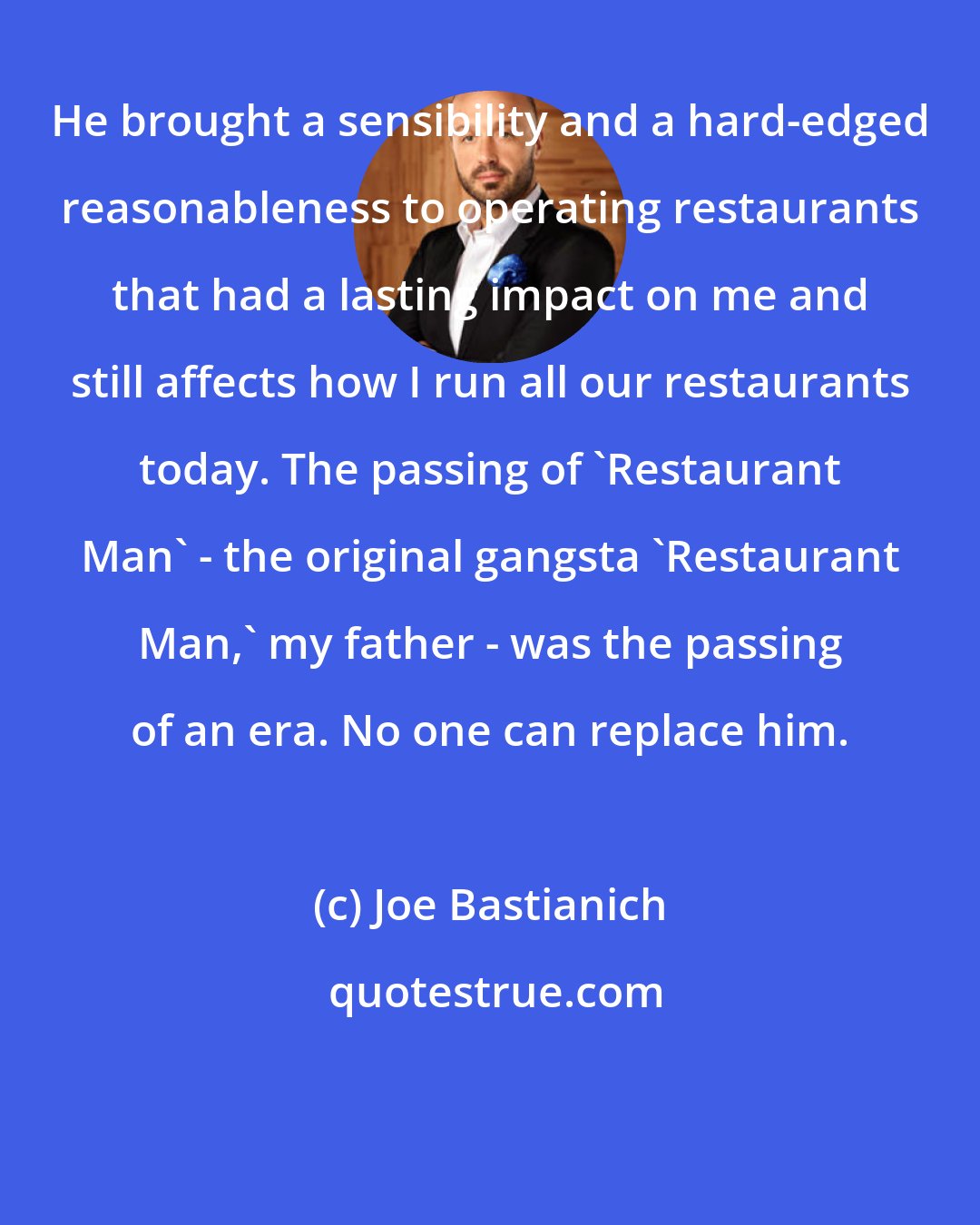 Joe Bastianich: He brought a sensibility and a hard-edged reasonableness to operating restaurants that had a lasting impact on me and still affects how I run all our restaurants today. The passing of 'Restaurant Man' - the original gangsta 'Restaurant Man,' my father - was the passing of an era. No one can replace him.