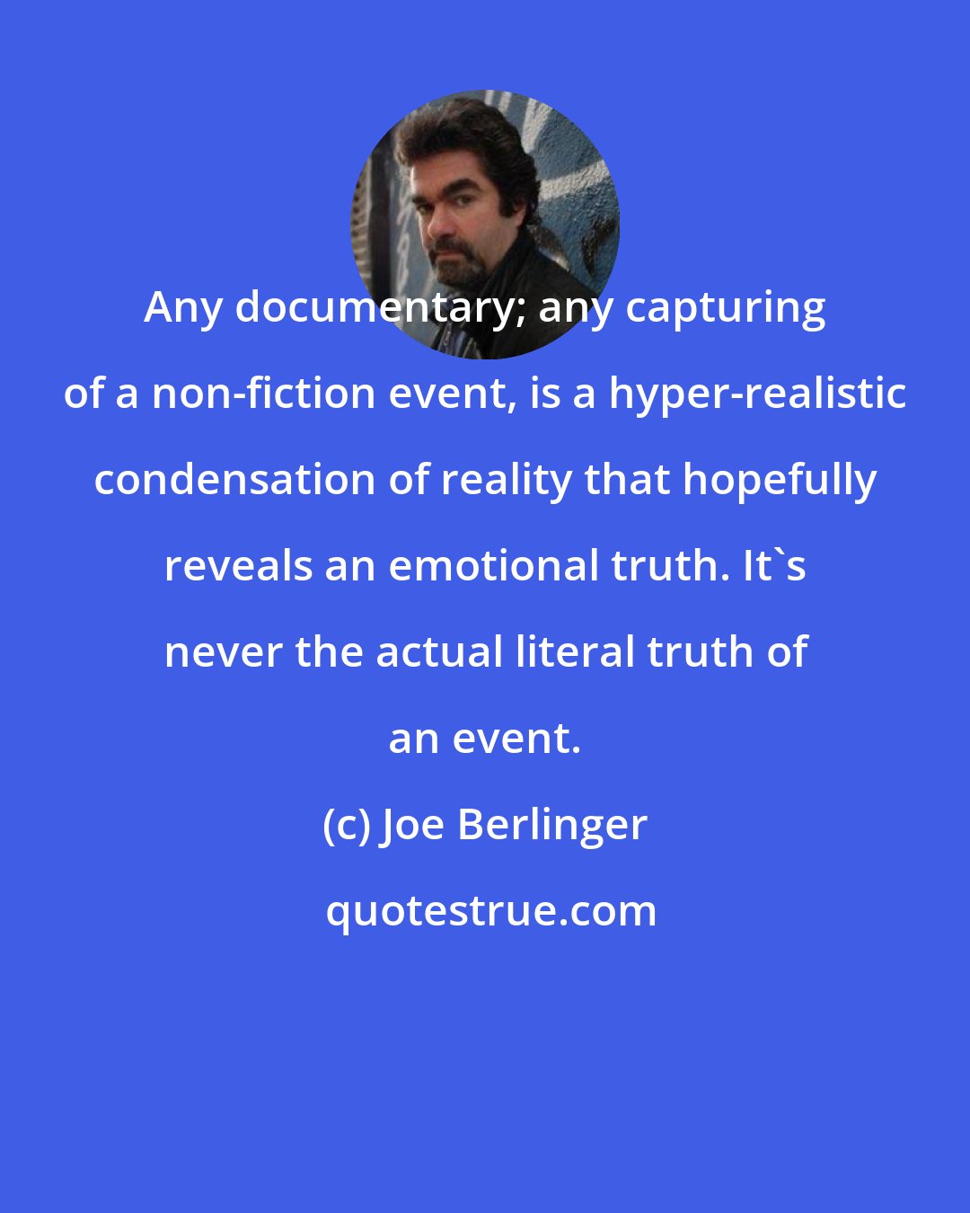 Joe Berlinger: Any documentary; any capturing of a non-fiction event, is a hyper-realistic condensation of reality that hopefully reveals an emotional truth. It's never the actual literal truth of an event.