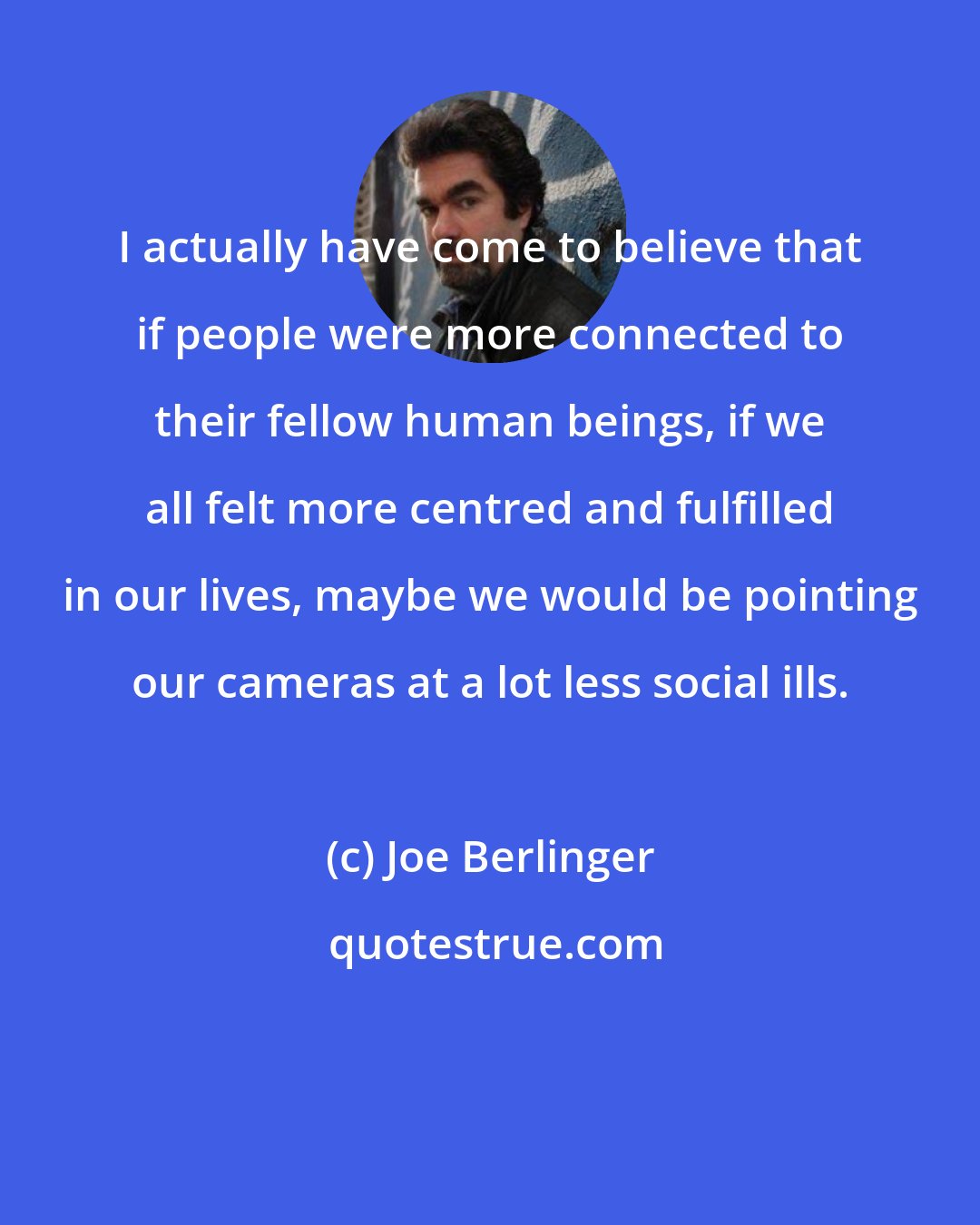 Joe Berlinger: I actually have come to believe that if people were more connected to their fellow human beings, if we all felt more centred and fulfilled in our lives, maybe we would be pointing our cameras at a lot less social ills.