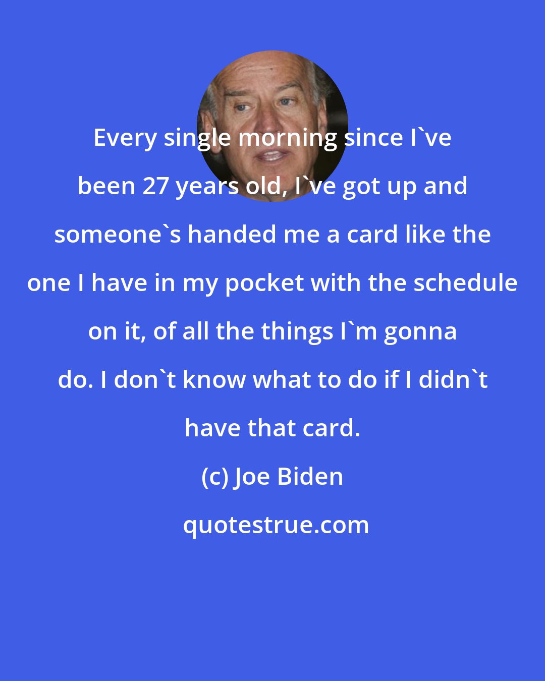 Joe Biden: Every single morning since I've been 27 years old, I've got up and someone's handed me a card like the one I have in my pocket with the schedule on it, of all the things I'm gonna do. I don't know what to do if I didn't have that card.