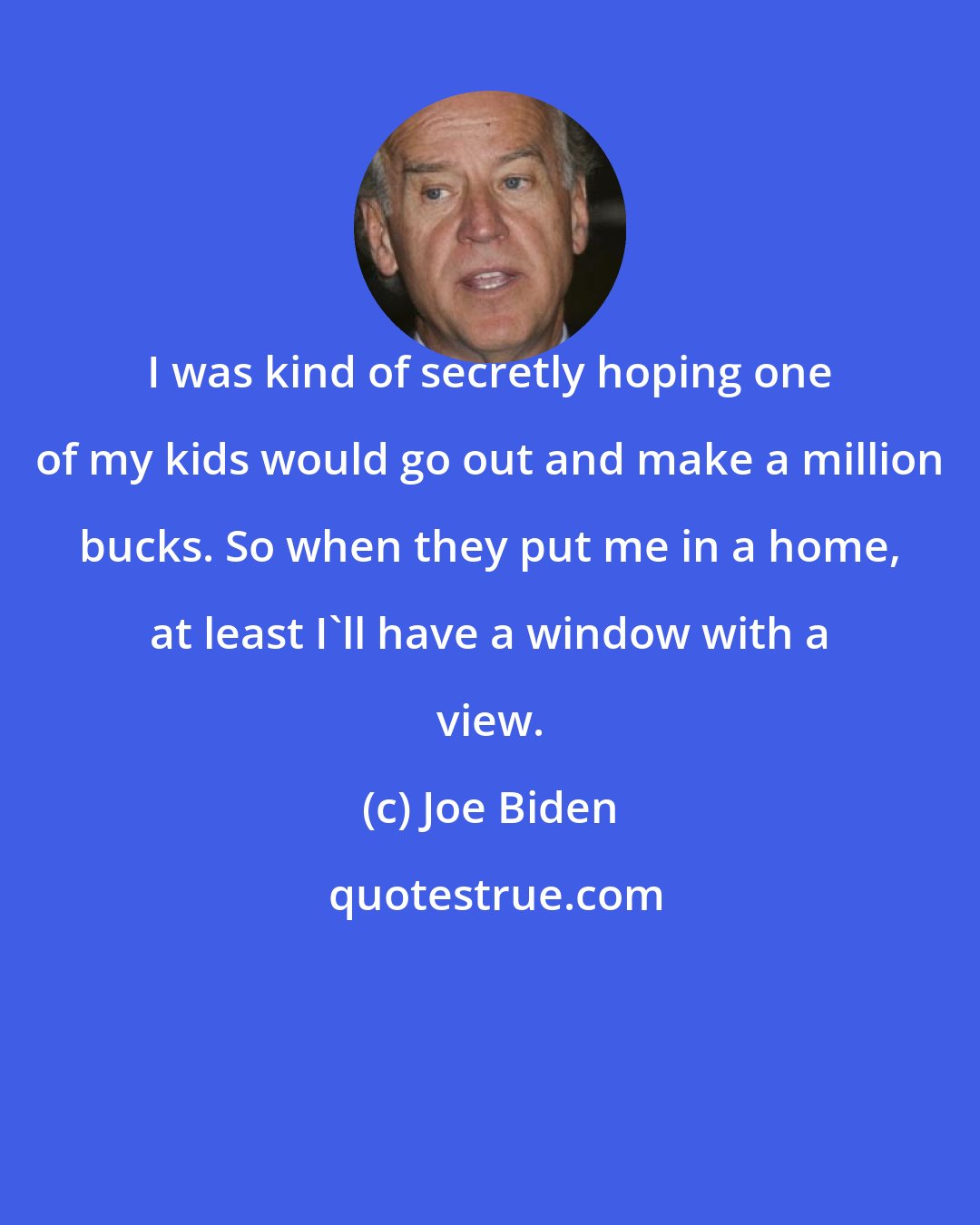 Joe Biden: I was kind of secretly hoping one of my kids would go out and make a million bucks. So when they put me in a home, at least I'll have a window with a view.