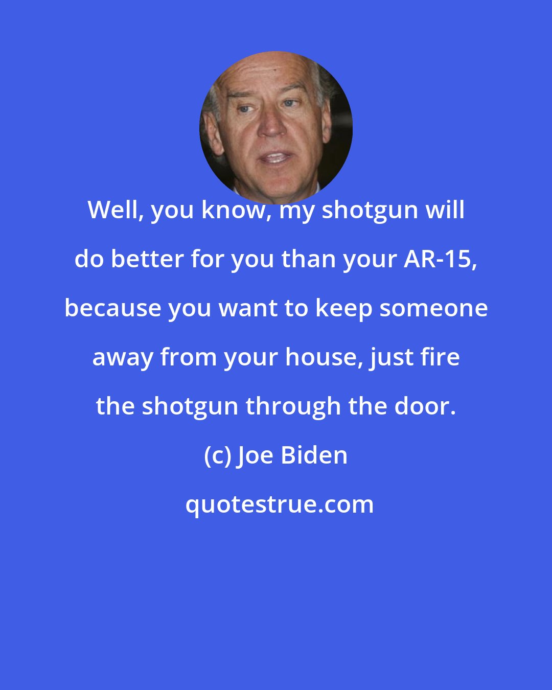 Joe Biden: Well, you know, my shotgun will do better for you than your AR-15, because you want to keep someone away from your house, just fire the shotgun through the door.