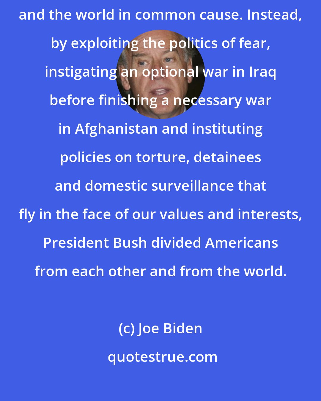 Joe Biden: After 9-11, the President had a historic opportunity to unite Americans and the world in common cause. Instead, by exploiting the politics of fear, instigating an optional war in Iraq before finishing a necessary war in Afghanistan and instituting policies on torture, detainees and domestic surveillance that fly in the face of our values and interests, President Bush divided Americans from each other and from the world.