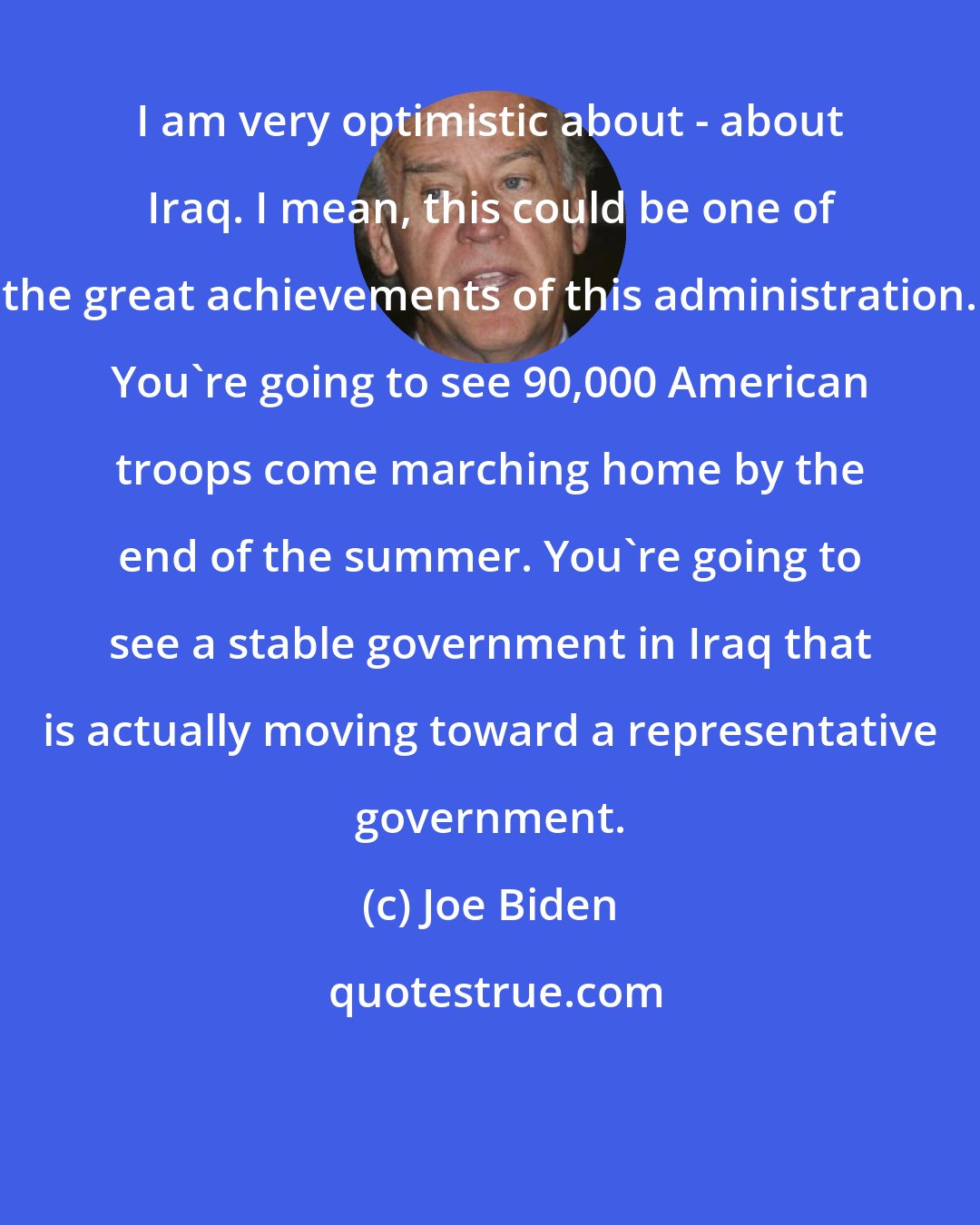Joe Biden: I am very optimistic about - about Iraq. I mean, this could be one of the great achievements of this administration. You're going to see 90,000 American troops come marching home by the end of the summer. You're going to see a stable government in Iraq that is actually moving toward a representative government.