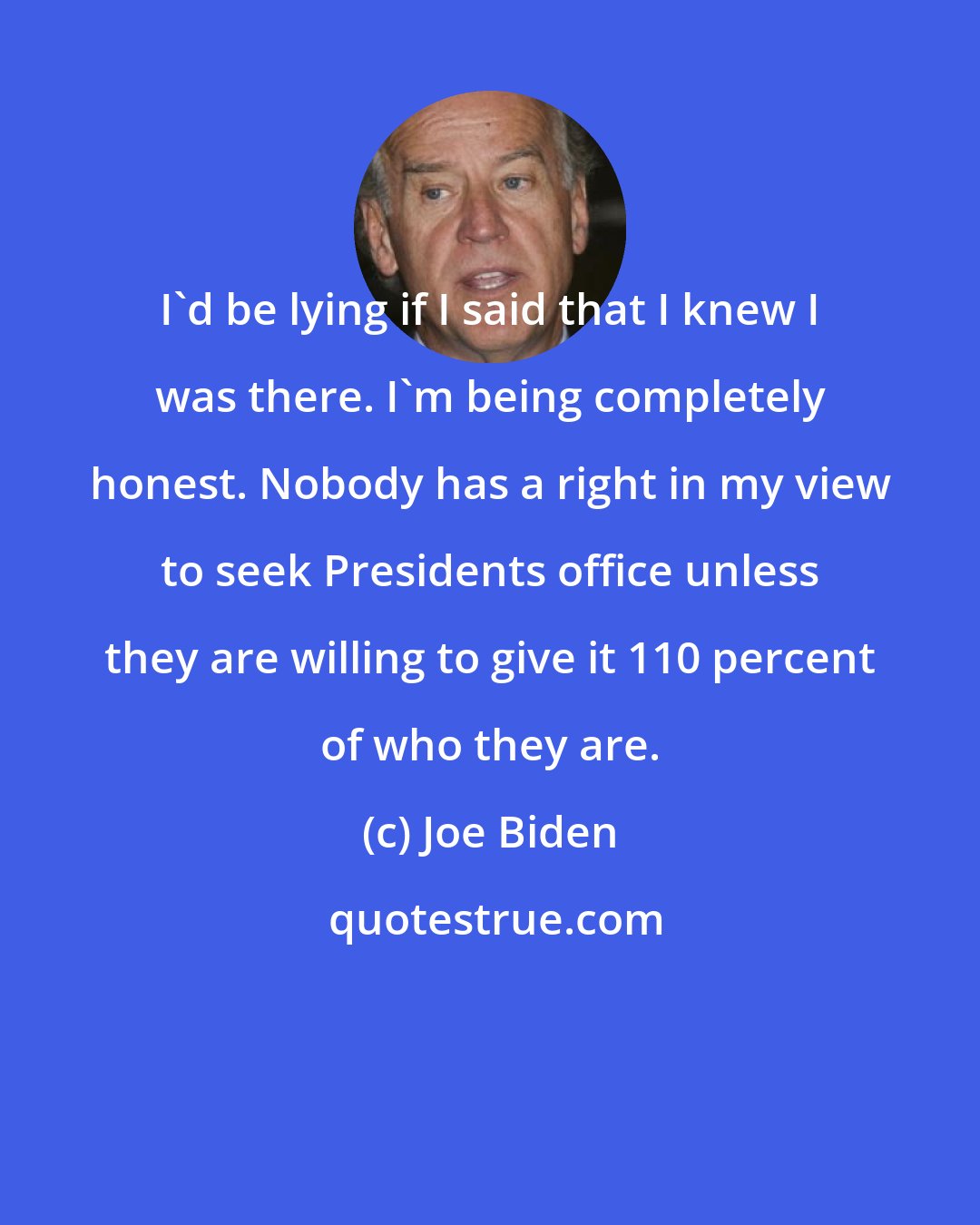 Joe Biden: I'd be lying if I said that I knew I was there. I'm being completely honest. Nobody has a right in my view to seek Presidents office unless they are willing to give it 110 percent of who they are.