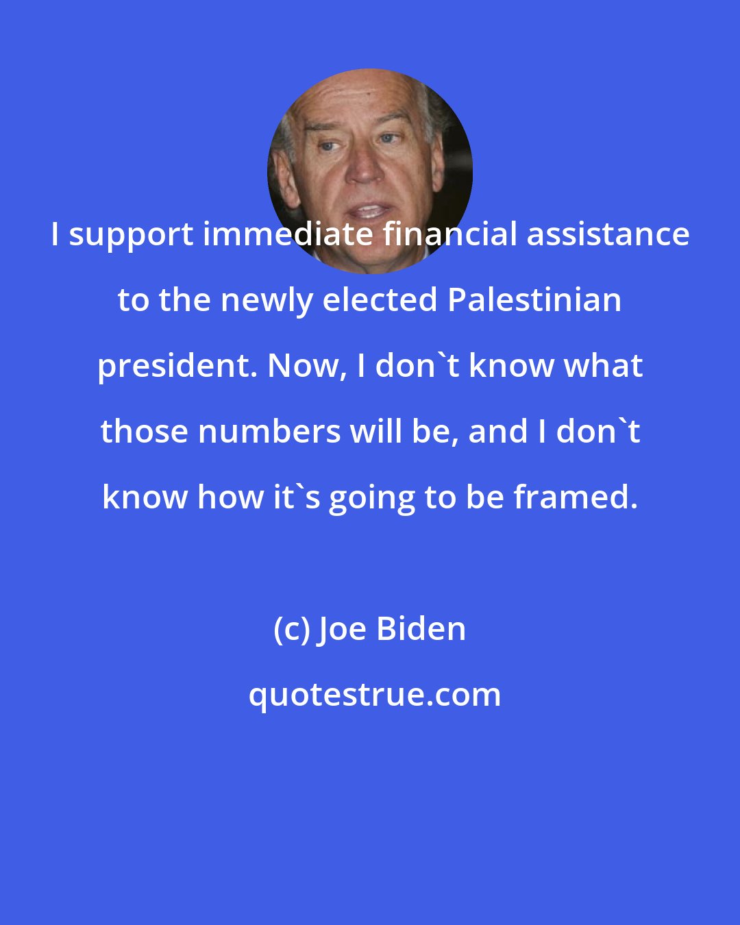 Joe Biden: I support immediate financial assistance to the newly elected Palestinian president. Now, I don't know what those numbers will be, and I don't know how it's going to be framed.