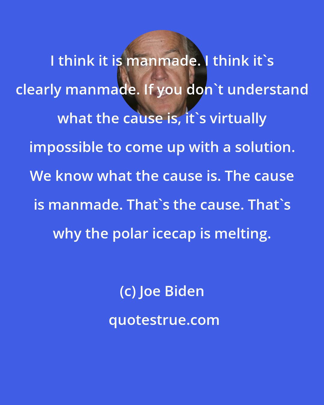 Joe Biden: I think it is manmade. I think it's clearly manmade. If you don't understand what the cause is, it's virtually impossible to come up with a solution. We know what the cause is. The cause is manmade. That's the cause. That's why the polar icecap is melting.