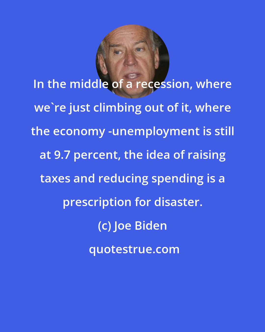 Joe Biden: In the middle of a recession, where we're just climbing out of it, where the economy -unemployment is still at 9.7 percent, the idea of raising taxes and reducing spending is a prescription for disaster.