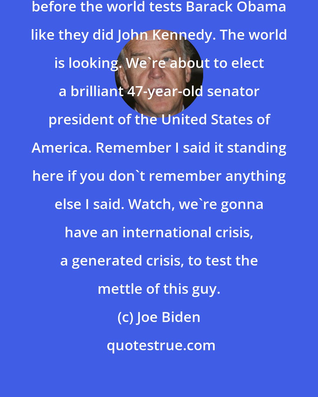 Joe Biden: Mark my words.It will not be six months before the world tests Barack Obama like they did John Kennedy. The world is looking. We're about to elect a brilliant 47-year-old senator president of the United States of America. Remember I said it standing here if you don't remember anything else I said. Watch, we're gonna have an international crisis, a generated crisis, to test the mettle of this guy.
