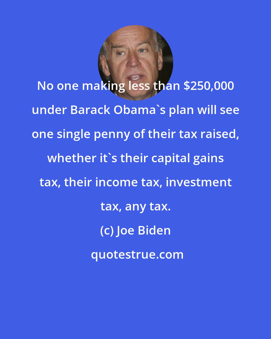 Joe Biden: No one making less than $250,000 under Barack Obama's plan will see one single penny of their tax raised, whether it's their capital gains tax, their income tax, investment tax, any tax.