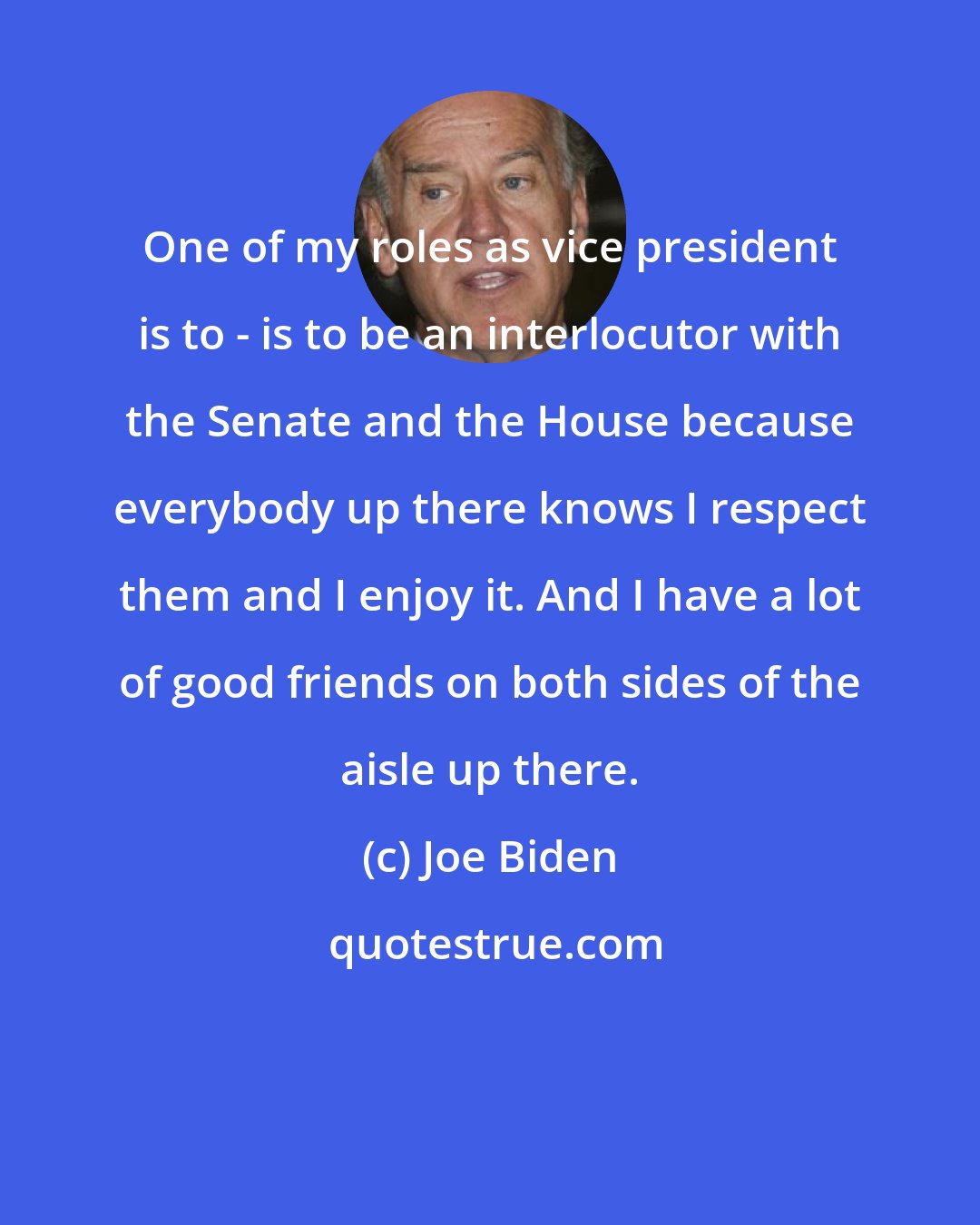 Joe Biden: One of my roles as vice president is to - is to be an interlocutor with the Senate and the House because everybody up there knows I respect them and I enjoy it. And I have a lot of good friends on both sides of the aisle up there.
