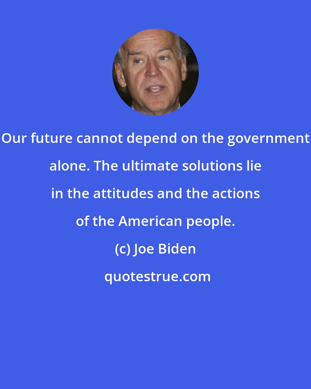 Joe Biden: Our future cannot depend on the government alone. The ultimate solutions lie in the attitudes and the actions of the American people.