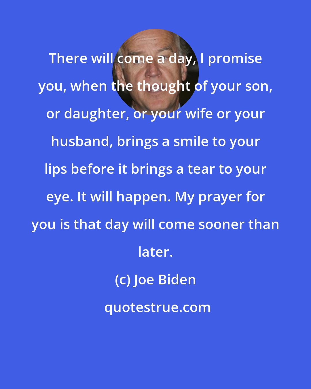 Joe Biden: There will come a day, I promise you, when the thought of your son, or daughter, or your wife or your husband, brings a smile to your lips before it brings a tear to your eye. It will happen. My prayer for you is that day will come sooner than later.