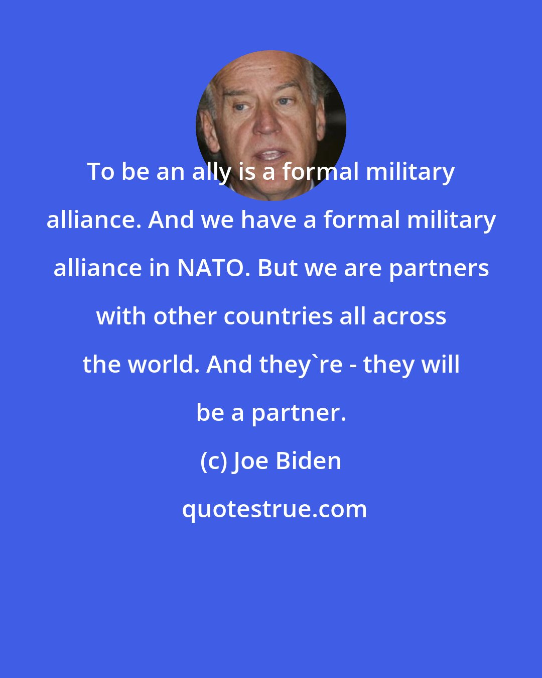 Joe Biden: To be an ally is a formal military alliance. And we have a formal military alliance in NATO. But we are partners with other countries all across the world. And they're - they will be a partner.