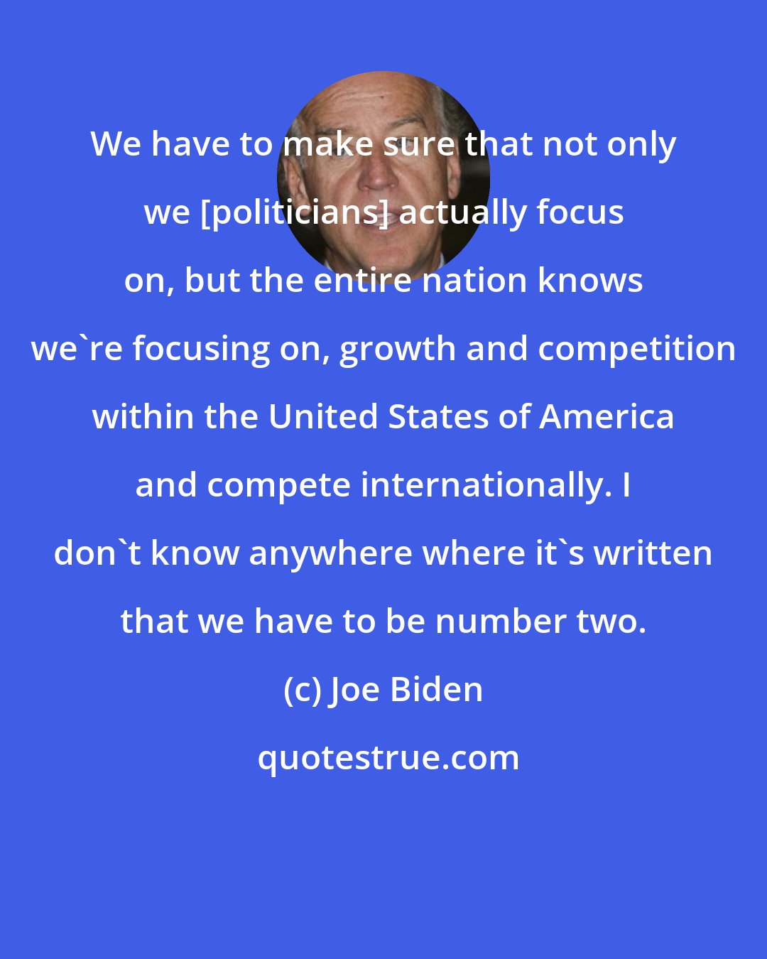 Joe Biden: We have to make sure that not only we [politicians] actually focus on, but the entire nation knows we're focusing on, growth and competition within the United States of America and compete internationally. I don't know anywhere where it's written that we have to be number two.