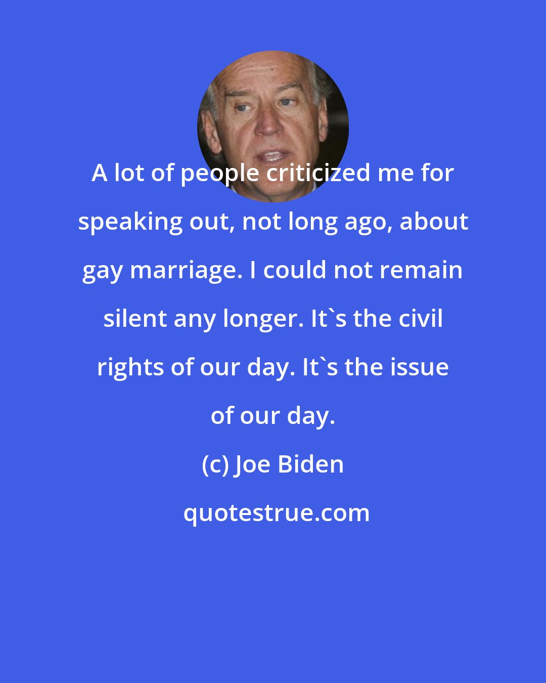 Joe Biden: A lot of people criticized me for speaking out, not long ago, about gay marriage. I could not remain silent any longer. It's the civil rights of our day. It's the issue of our day.